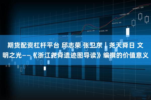 期货配资杠杆平台 邱志荣 张卫东｜尧天舜日 文明之光——《浙江尧舜遗迹图导读》编撰的价值意义