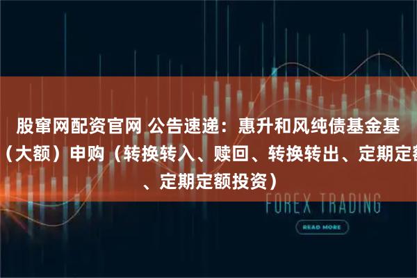 股窜网配资官网 公告速递：惠升和风纯债基金基金暂停（大额）申购（转换转入、赎回、转换转出、定期定额投资）