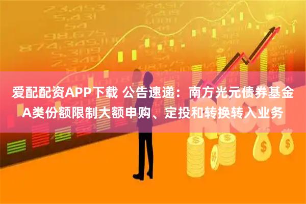 爱配配资APP下载 公告速递：南方光元债券基金A类份额限制大额申购、定投和转换转入业务