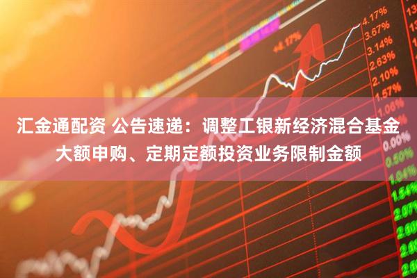 汇金通配资 公告速递：调整工银新经济混合基金大额申购、定期定额投资业务限制金额
