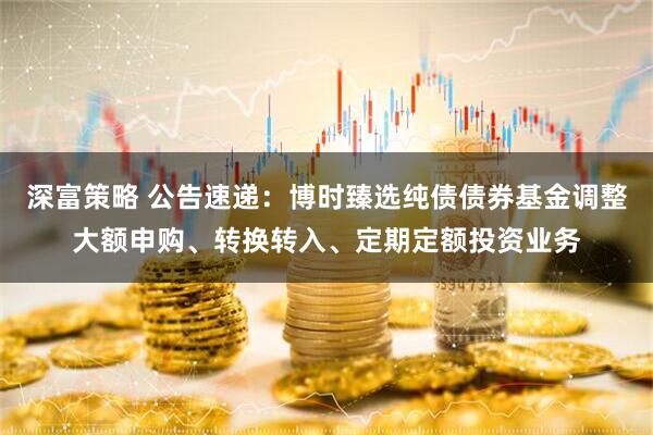 深富策略 公告速递：博时臻选纯债债券基金调整大额申购、转换转入、定期定额投资业务