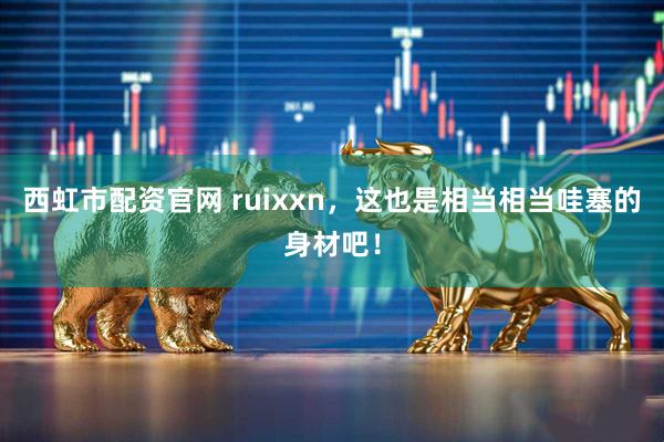 西虹市配资官网 ruixxn，这也是相当相当哇塞的身材吧！