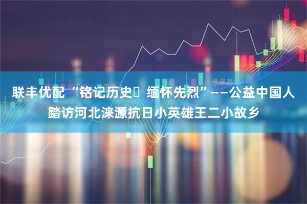 联丰优配 “铭记历史・缅怀先烈”——公益中国人踏访河北涞源抗日小英雄王二小故乡