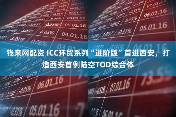 钱来网配资 ICC环贸系列“进阶版”首进西安，打造西安首例陆空TOD综合体