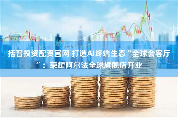 括普投资配资官网 打造AI终端生态“全球会客厅”：荣耀阿尔法全球旗舰店开业