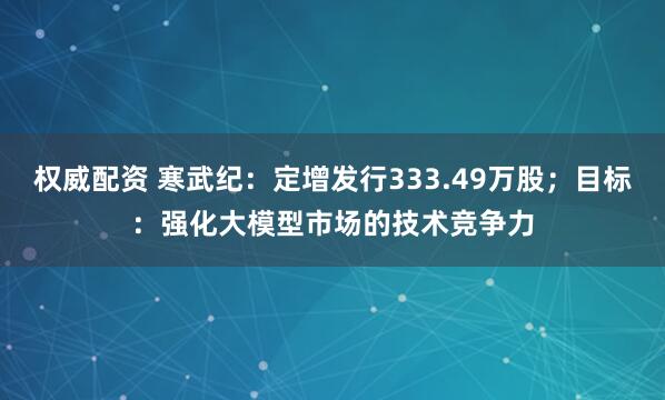 权威配资 寒武纪：定增发行333.49万股；目标：强化大模型市场的技术竞争力