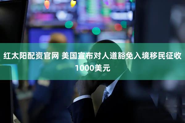 红太阳配资官网 美国宣布对人道豁免入境移民征收1000美元