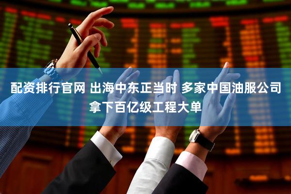 配资排行官网 出海中东正当时 多家中国油服公司拿下百亿级工程大单
