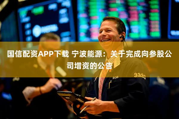 国信配资APP下载 宁波能源：关于完成向参股公司增资的公告