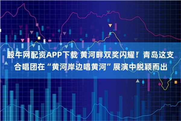 股牛网配资APP下载 黄河畔双奖闪耀！青岛这支合唱团在“黄河岸边唱黄河”展演中脱颖而出