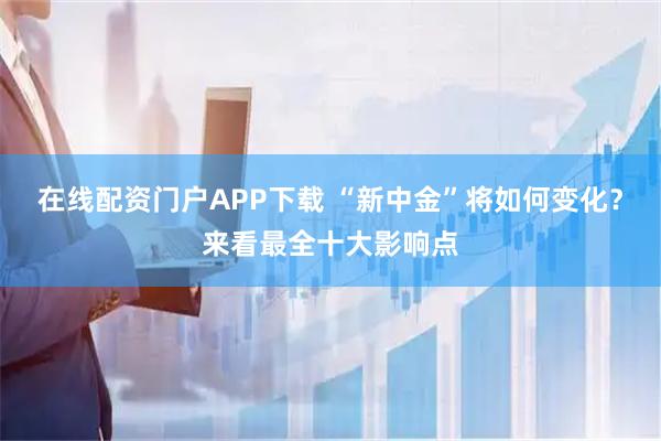 在线配资门户APP下载 “新中金”将如何变化？来看最全十大影响点