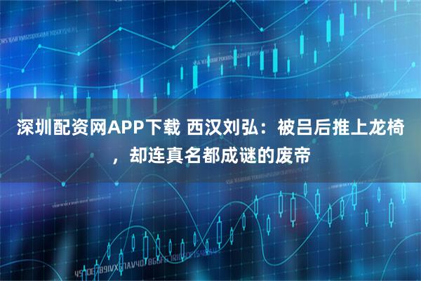 深圳配资网APP下载 西汉刘弘：被吕后推上龙椅，却连真名都成谜的废帝
