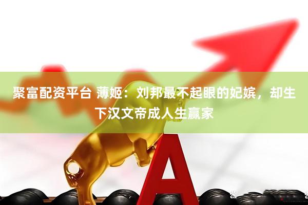 聚富配资平台 薄姬：刘邦最不起眼的妃嫔，却生下汉文帝成人生赢家