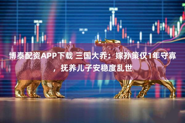 博泰配资APP下载 三国大乔：嫁孙策仅1年守寡，抚养儿子安稳度乱世