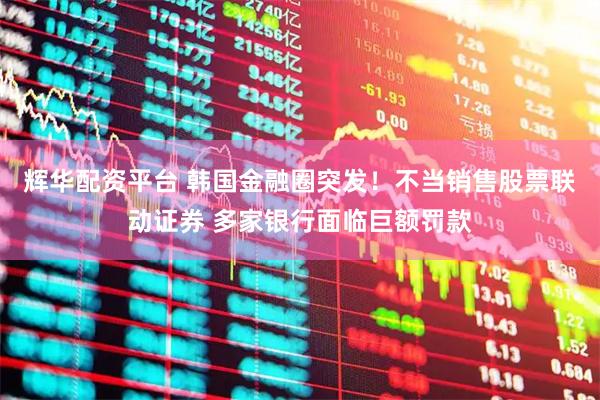 辉华配资平台 韩国金融圈突发！不当销售股票联动证券 多家银行面临巨额罚款