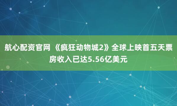 航心配资官网 《疯狂动物城2》全球上映首五天票房收入已达5.56亿美元