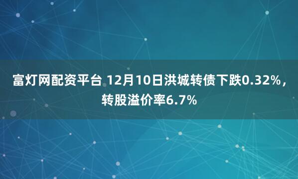 富灯网配资平台 12月10日洪城转债下跌0.32%，转股溢价率6.7%
