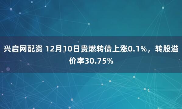 兴启网配资 12月10日贵燃转债上涨0.1%，转股溢价率30.75%