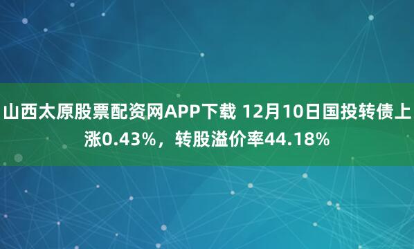 山西太原股票配资网APP下载 12月10日国投转债上涨0.43%，转股溢价率44.18%