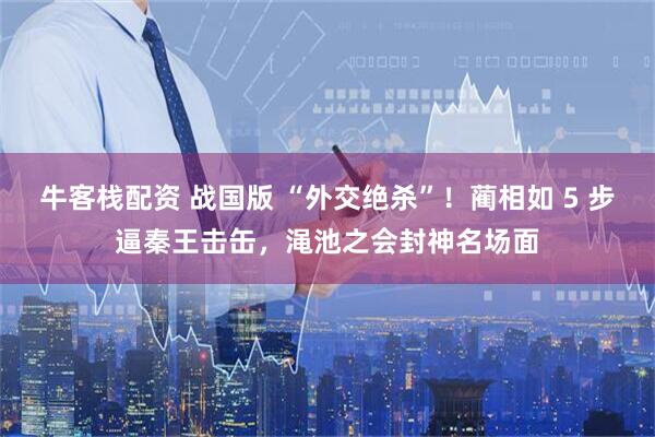 牛客栈配资 战国版 “外交绝杀”！蔺相如 5 步逼秦王击缶，渑池之会封神名场面