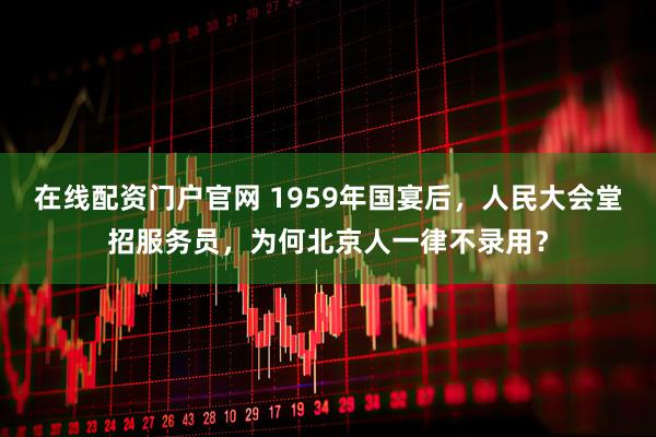 在线配资门户官网 1959年国宴后，人民大会堂招服务员，为何北京人一律不录用？