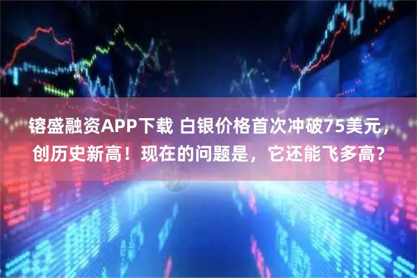 镕盛融资APP下载 白银价格首次冲破75美元，创历史新高！现在的问题是，它还能飞多高？