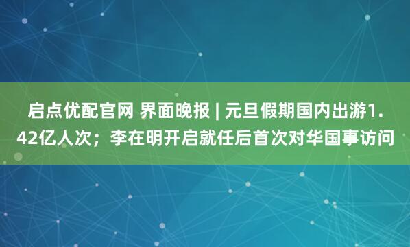 启点优配官网 界面晚报 | 元旦假期国内出游1.42亿人次；李在明开启就任后首次对华国事访问