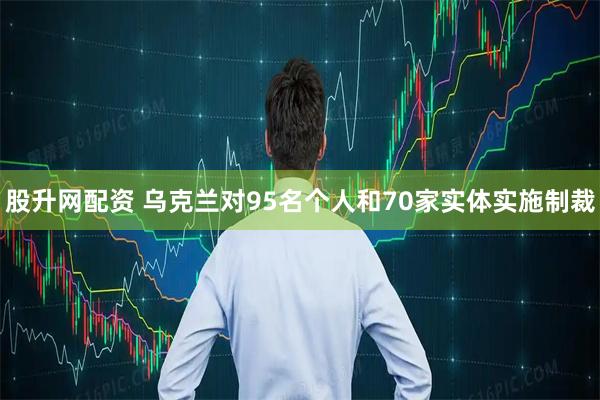 股升网配资 乌克兰对95名个人和70家实体实施制裁