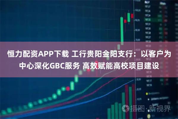 恒力配资APP下载 工行贵阳金阳支行：以客户为中心深化GBC服务 高效赋能高校项目建设