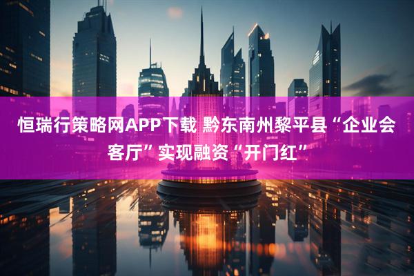 恒瑞行策略网APP下载 黔东南州黎平县“企业会客厅”实现融资“开门红”