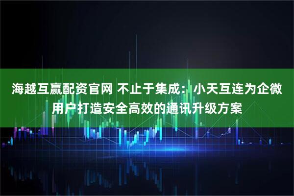 海越互赢配资官网 不止于集成：小天互连为企微用户打造安全高效的通讯升级方案
