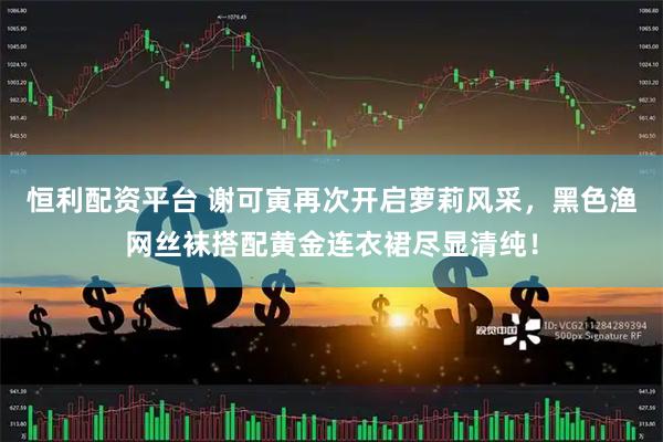 恒利配资平台 谢可寅再次开启萝莉风采，黑色渔网丝袜搭配黄金连衣裙尽显清纯！