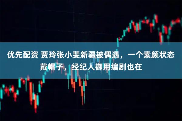 优先配资 贾玲张小斐新疆被偶遇，一个素颜状态戴帽子，经纪人御用编剧也在