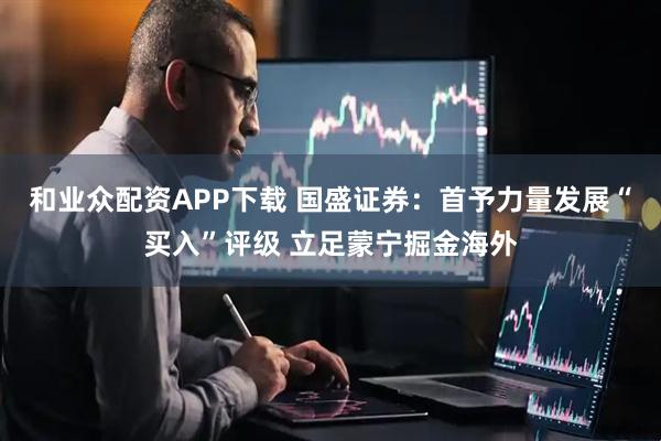 和业众配资APP下载 国盛证券：首予力量发展“买入”评级 立足蒙宁掘金海外