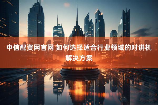 中信配资网官网 如何选择适合行业领域的对讲机解决方案